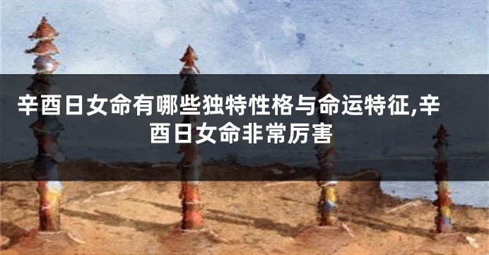 辛酉日女命有哪些独特性格与命运特征,辛酉日女命非常厉害