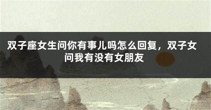 双子座女生问你有事儿吗怎么回复,双子女问我有没有女朋友