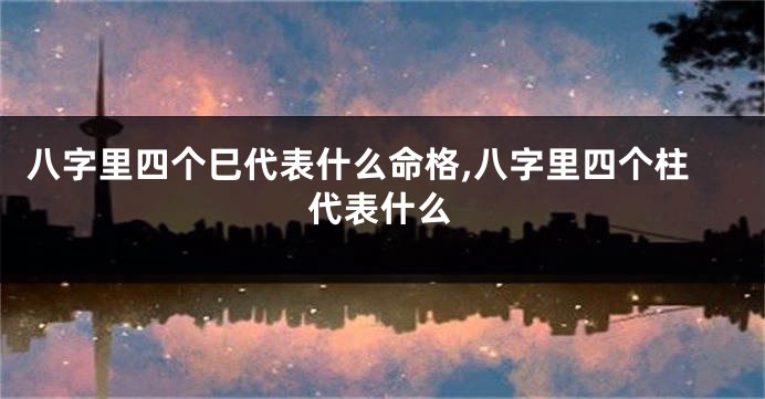 八字里四个巳代表什么命格,八字里四个柱代表什么