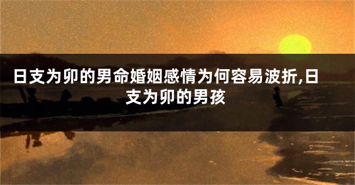 日支为卯的男命婚姻感情为何容易波折,日支为卯的男孩
