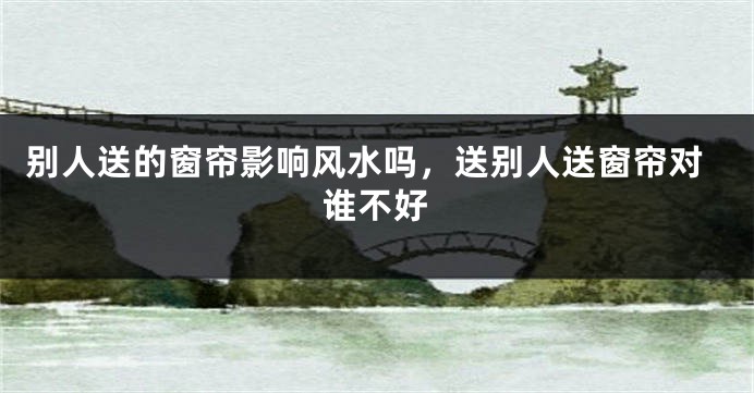 别人送的窗帘影响风水吗,送别人送窗帘对谁不好