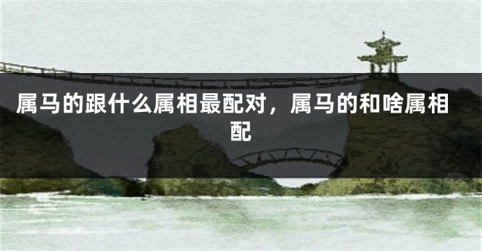 属马的跟什么属相最配对，属马的和啥属相配