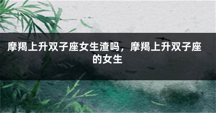 摩羯上升双子座女生渣吗，摩羯上升双子座的女生