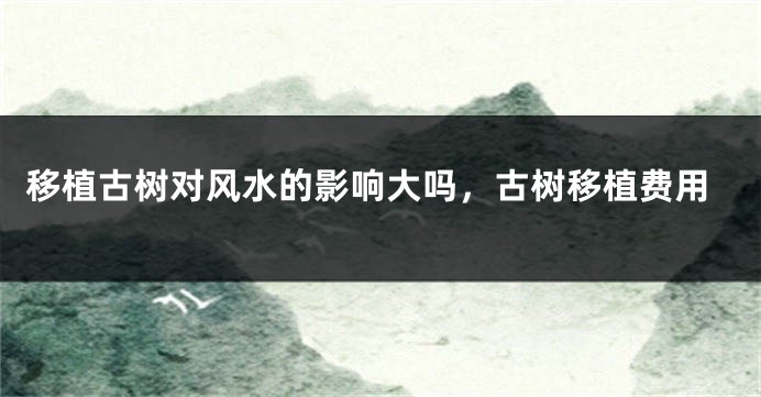 移植古树对风水的影响大吗,古树移植费用