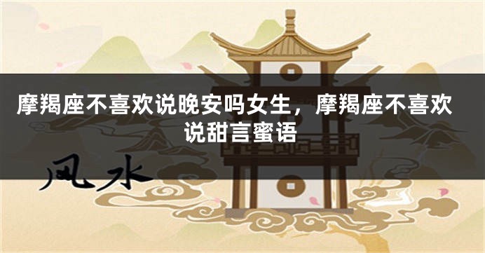 摩羯座不喜欢说晚安吗女生，摩羯座不喜欢说甜言蜜语