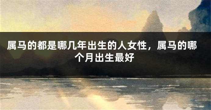 属马的都是哪几年出生的人女性,属马的哪个月出生最好