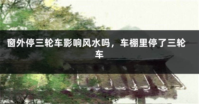 窗外停三轮车影响风水吗，车棚里停了三轮车