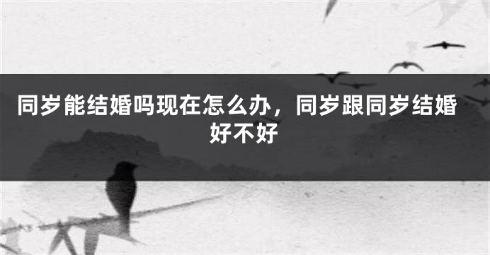 同岁能结婚吗现在怎么办,同岁跟同岁结婚好不好