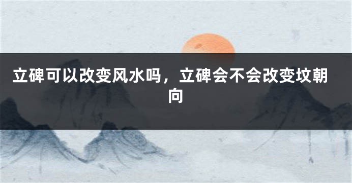 立碑可以改变风水吗，立碑会不会改变坟朝向