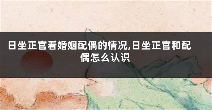 日坐正官看婚姻配偶的情况,日坐正官和配偶怎么认识