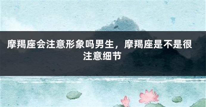 摩羯座会注意形象吗男生，摩羯座是不是很注意细节
