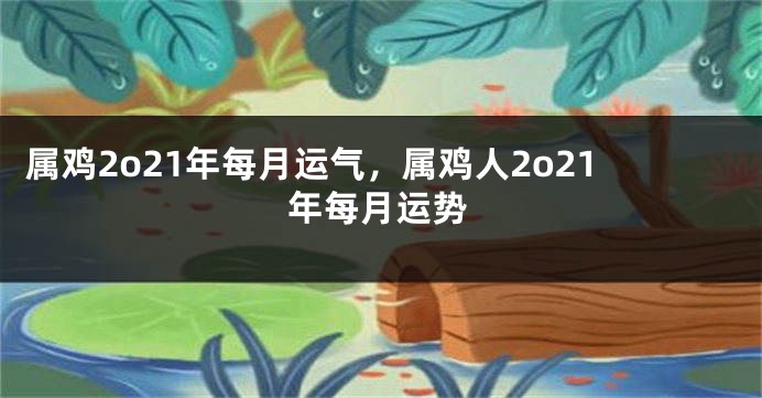 属鸡2o21年每月运气，属鸡人2o21年每月运势
