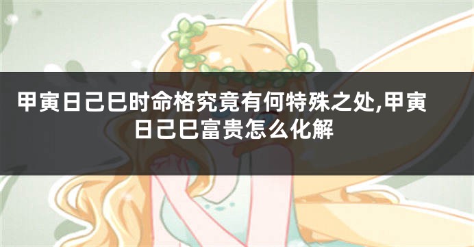 甲寅日己巳时命格究竟有何特殊之处,甲寅日己巳富贵怎么化解