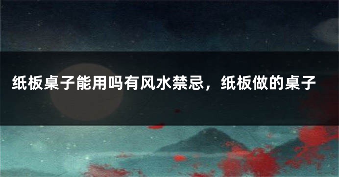 纸板桌子能用吗有风水禁忌，纸板做的桌子