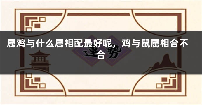 属鸡与什么属相配最好呢，鸡与鼠属相合不合