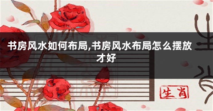 书房风水如何布局,书房风水布局怎么摆放才好