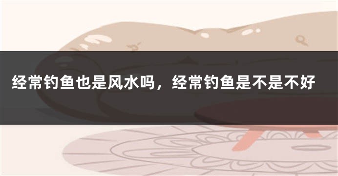 经常钓鱼也是风水吗,经常钓鱼是不是不好
