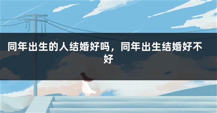同年出生的人结婚好吗,同年出生结婚好不好
