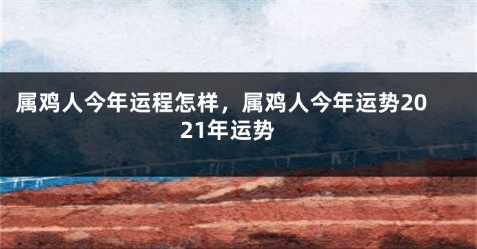 属鸡人今年运程怎样，属鸡人今年运势2021年运势
