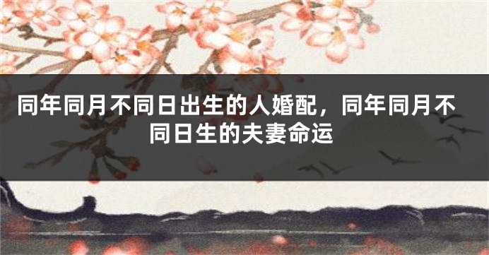 同年同月不同日出生的人婚配，同年同月不同日生的夫妻命运
