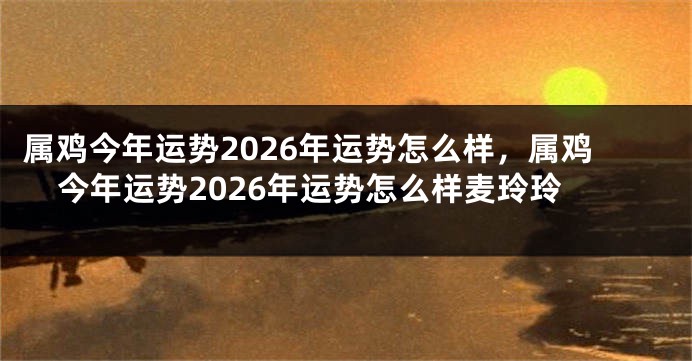 属鸡今年运势2026年运势怎么样，属鸡今年运势2026年运势怎么样麦玲玲
