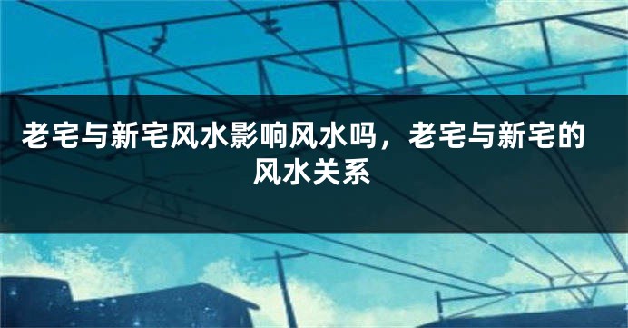 老宅与新宅风水影响风水吗，老宅与新宅的风水关系