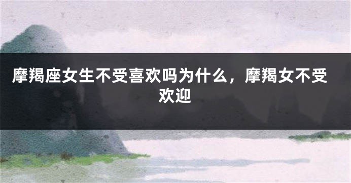 摩羯座女生不受喜欢吗为什么，摩羯女不受欢迎