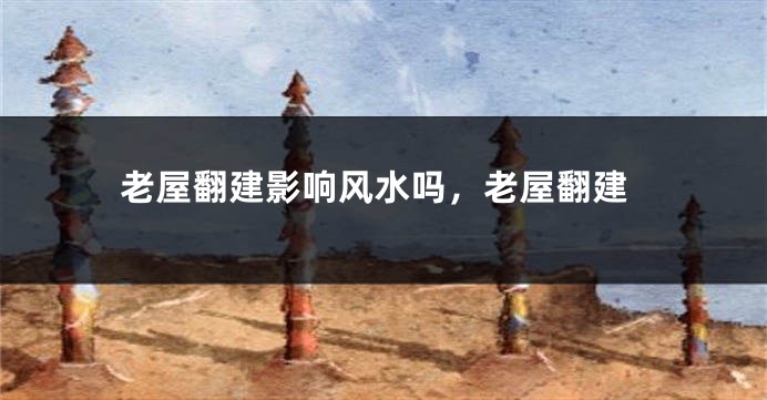 老屋翻建影响风水吗，老屋翻建