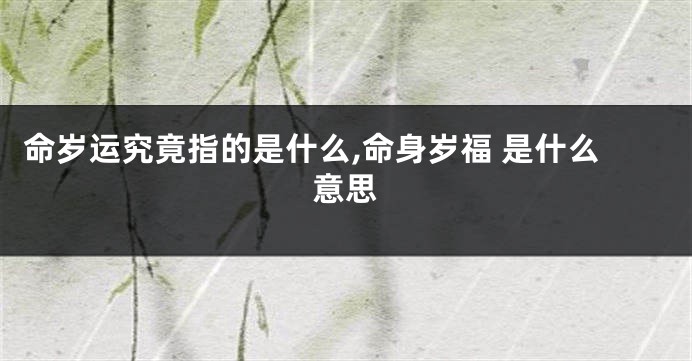 命岁运究竟指的是什么,命身岁福 是什么意思