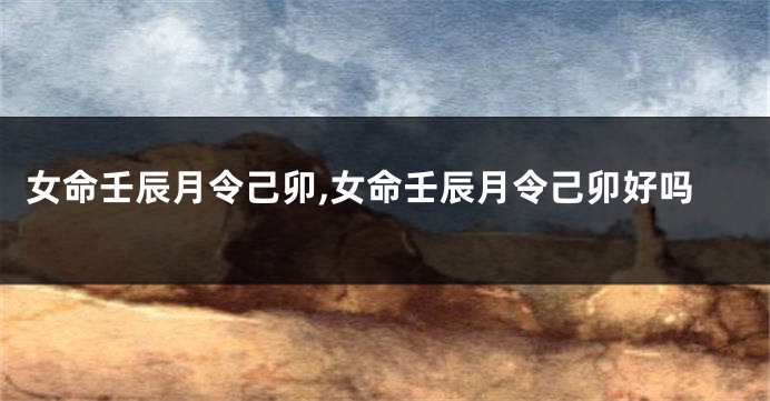 女命壬辰月令己卯,女命壬辰月令己卯好吗
