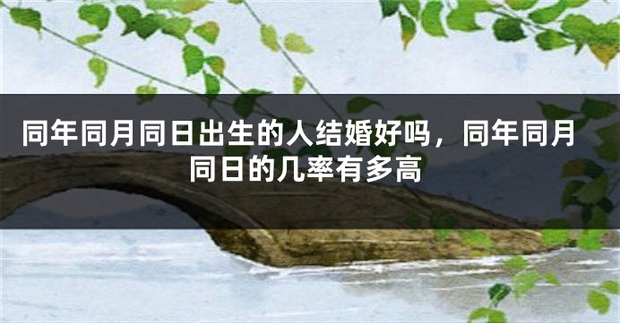 同年同月同日出生的人结婚好吗,同年同月同日的几率有多高