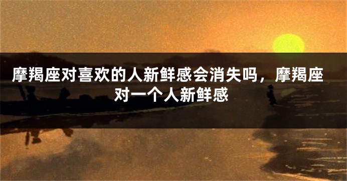 摩羯座对喜欢的人新鲜感会消失吗，摩羯座对一个人新鲜感