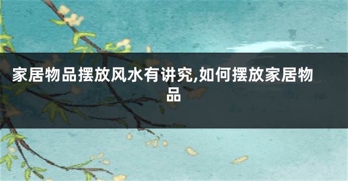 家居物品摆放风水有讲究,如何摆放家居物品