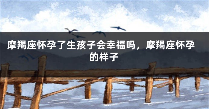 摩羯座怀孕了生孩子会幸福吗，摩羯座怀孕的样子