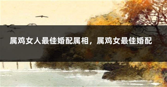 属鸡女人最佳婚配属相,属鸡女最佳婚配