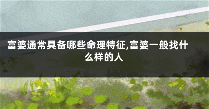 富婆通常具备哪些命理特征,富婆一般找什么样的人