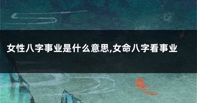 女性八字事业是什么意思,女命八字看事业