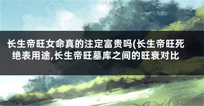 长生帝旺女命真的注定富贵吗(长生帝旺死绝表用途,长生帝旺墓库之间的旺衰对比