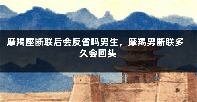 摩羯座断联后会反省吗男生，摩羯男断联多久会回头
