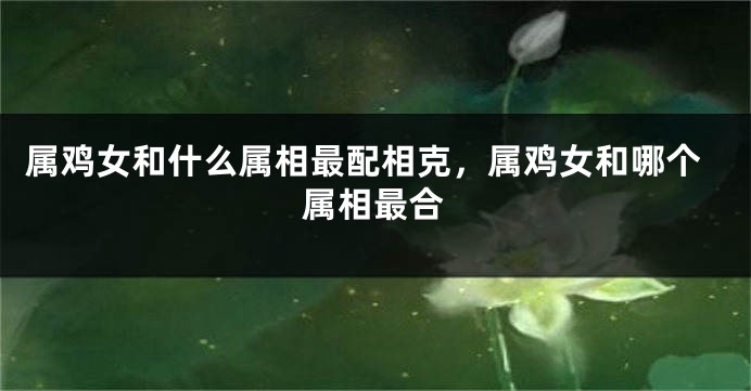 属鸡女和什么属相最配相克，属鸡女和哪个属相最合