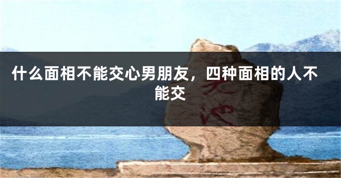 什么面相不能交心男朋友，四种面相的人不能交