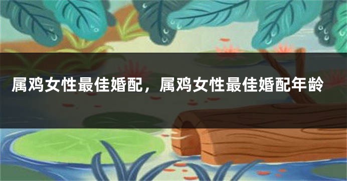 属鸡女性最佳婚配，属鸡女性最佳婚配年龄