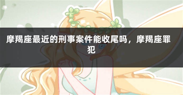 摩羯座最近的刑事案件能收尾吗，摩羯座罪犯