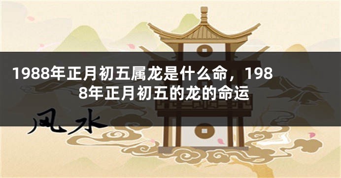 1988年正月初五属龙是什么命，1988年正月初五的龙的命运
