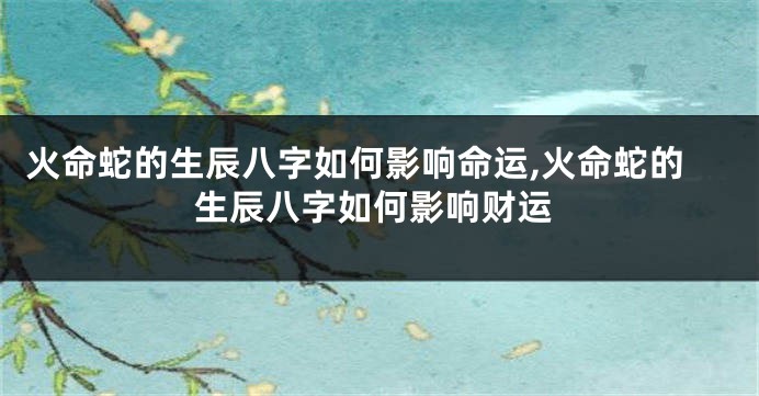 火命蛇的生辰八字如何影响命运,火命蛇的生辰八字如何影响财运