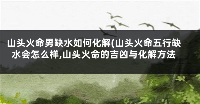 山头火命男缺水如何化解(山头火命五行缺水会怎么样,山头火命的吉凶与化解方法