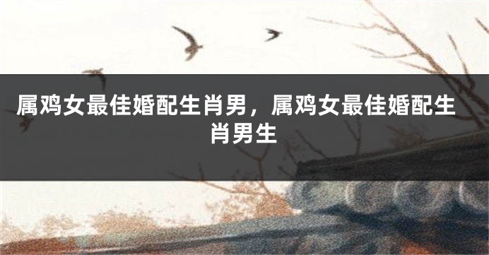 属鸡女最佳婚配生肖男,属鸡女最佳婚配生肖男生