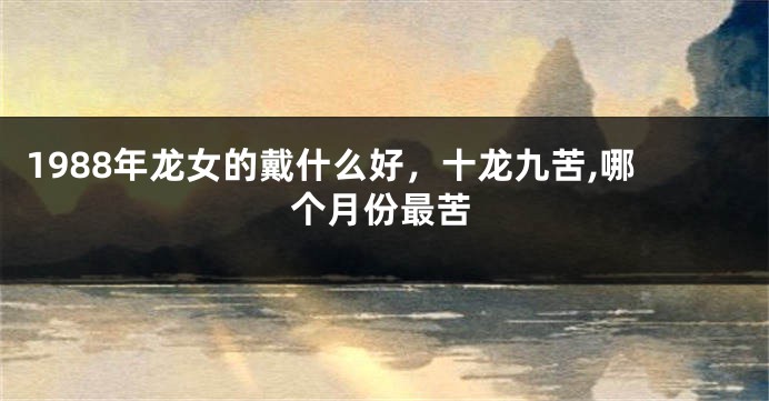 1988年龙女的戴什么好，十龙九苦,哪个月份最苦