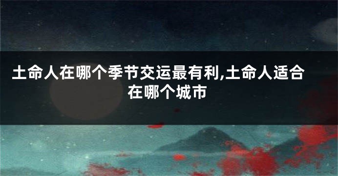 土命人在哪个季节交运最有利,土命人适合在哪个城市