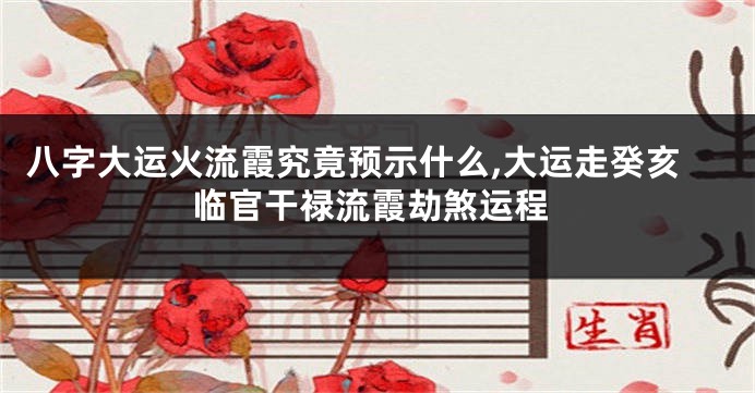八字大运火流霞究竟预示什么,大运走癸亥临官干禄流霞劫煞运程